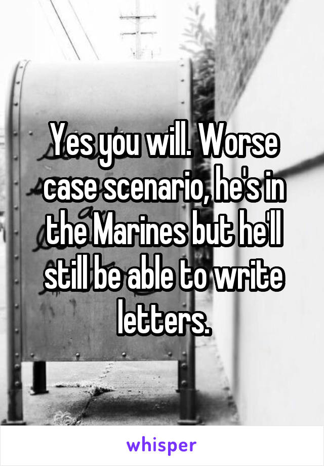 Yes you will. Worse case scenario, he's in the Marines but he'll still be able to write letters.