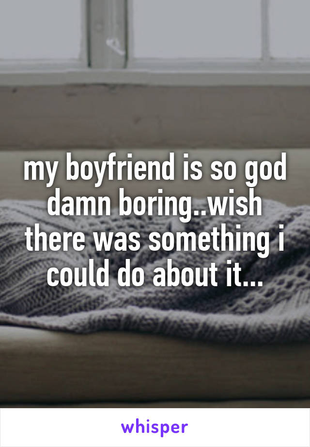 my boyfriend is so god damn boring..wish there was something i could do about it...