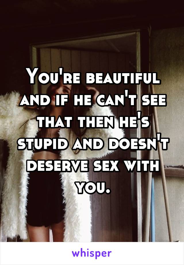 You're beautiful and if he can't see that then he's stupid and doesn't deserve sex with you.