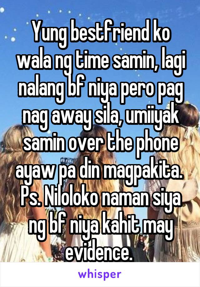 Yung bestfriend ko wala ng time samin, lagi nalang bf niya pero pag nag away sila, umiiyak samin over the phone ayaw pa din magpakita. 
Ps. Niloloko naman siya ng bf niya kahit may evidence. 