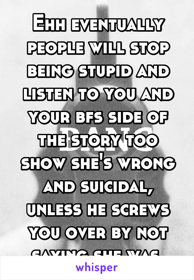 Ehh eventually people will stop being stupid and listen to you and your bfs side of the story too show she's wrong and suicidal, unless he screws you over by not saying she was.