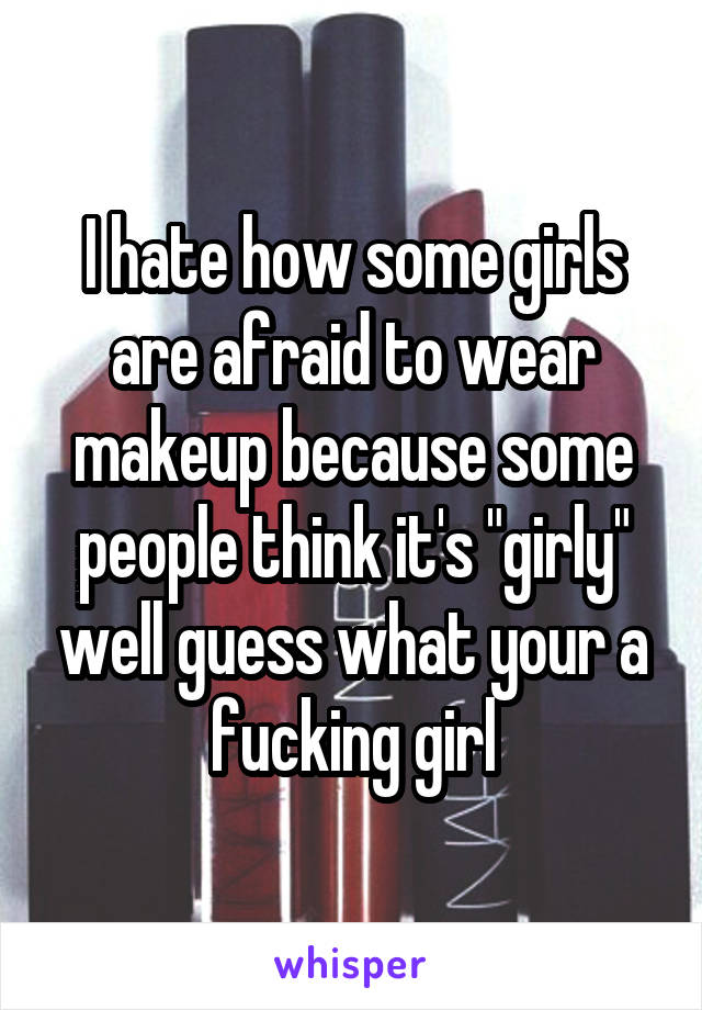 I hate how some girls are afraid to wear makeup because some people think it's "girly" well guess what your a fucking girl