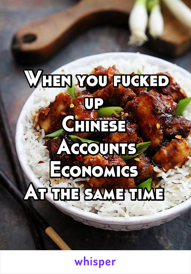 When you fucked up 
Chinese 
Accounts
Economics 
At the same time 