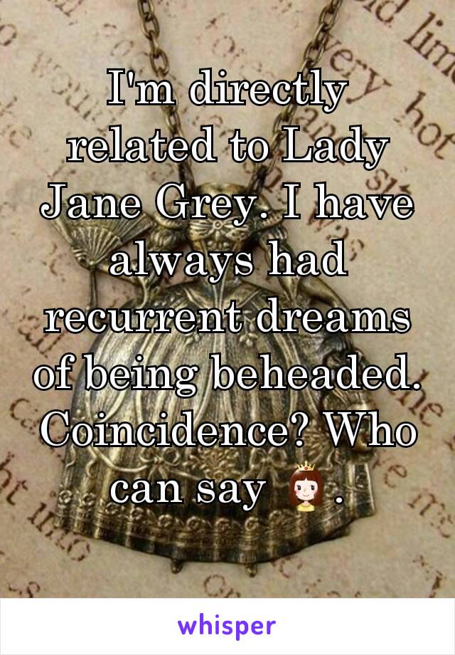 I'm directly related to Lady Jane Grey. I have always had recurrent dreams of being beheaded. Coincidence? Who can say 👸.