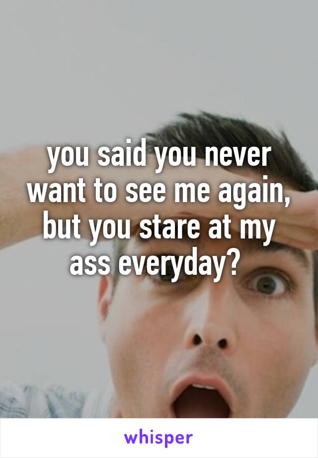 you said you never want to see me again, but you stare at my ass everyday? 
