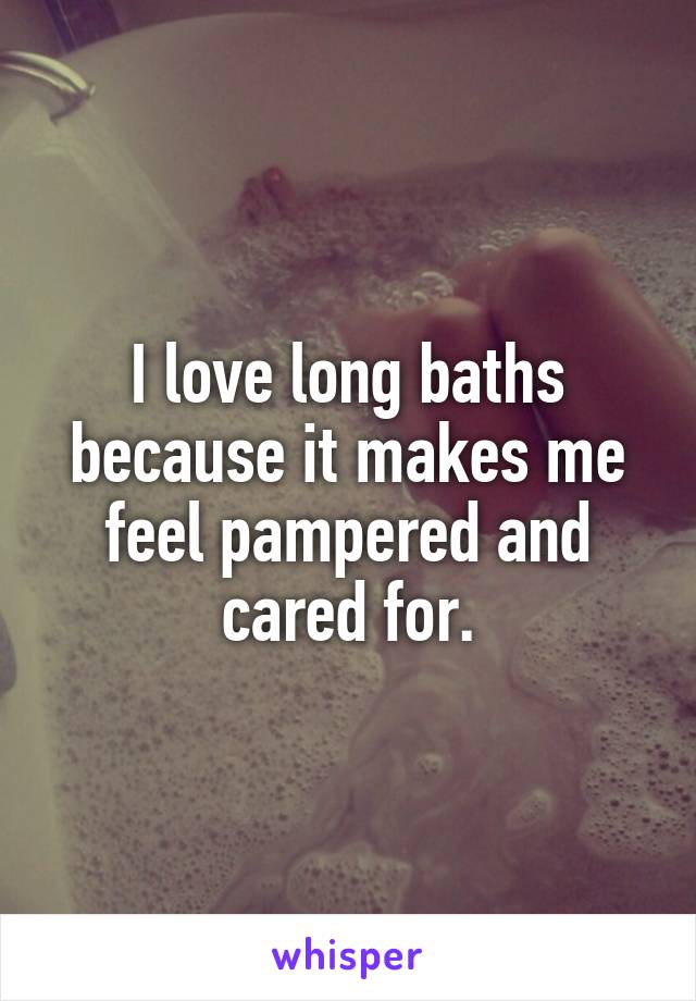 I love long baths because it makes me feel pampered and cared for.