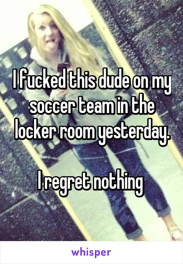 I fucked this dude on my soccer team in the locker room yesterday.

I regret nothing 