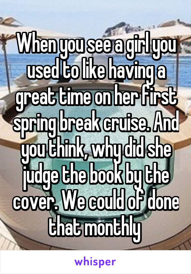 When you see a girl you used to like having a great time on her first spring break cruise. And you think, why did she judge the book by the cover. We could of done that monthly 