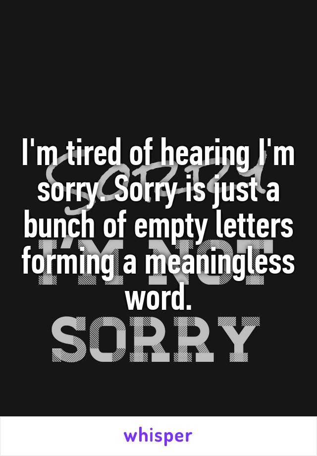 I'm tired of hearing I'm sorry. Sorry is just a bunch of empty letters forming a meaningless word.