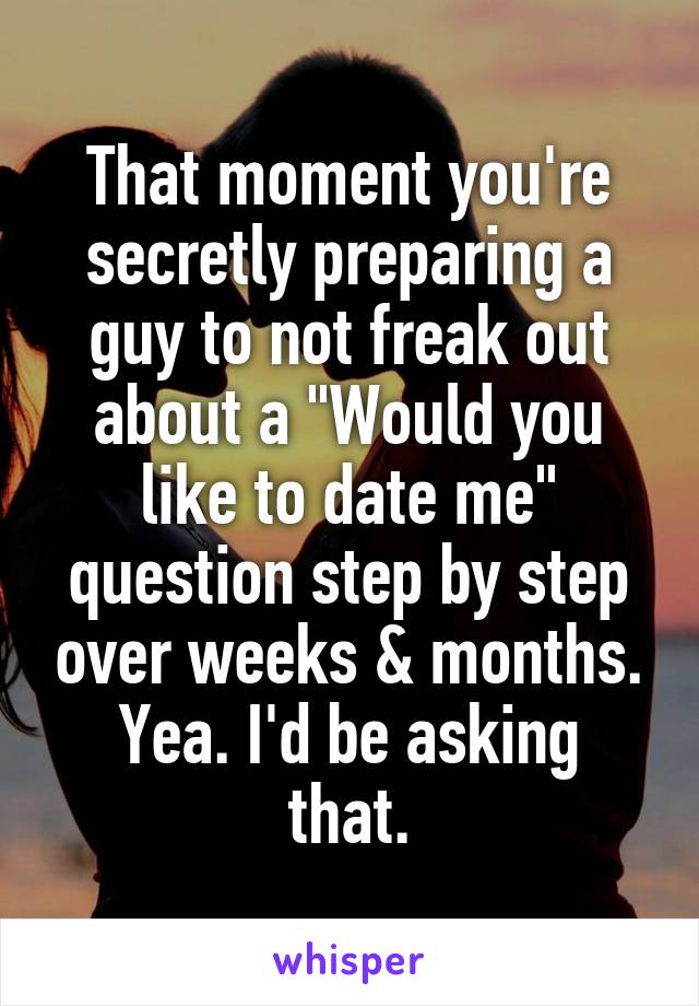 That moment you're secretly preparing a guy to not freak out about a "Would you like to date me" question step by step over weeks & months.
Yea. I'd be asking that.