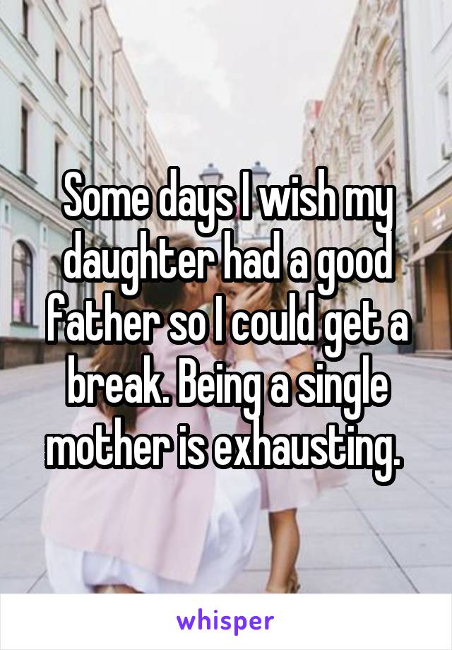 Some days I wish my daughter had a good father so I could get a break. Being a single mother is exhausting. 
