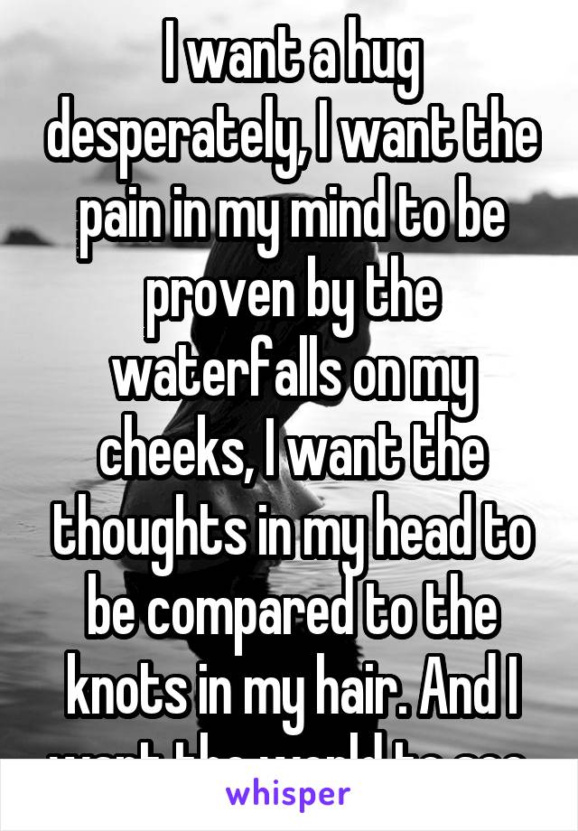 I want a hug desperately, I want the pain in my mind to be proven by the waterfalls on my cheeks, I want the thoughts in my head to be compared to the knots in my hair. And I want the world to see.