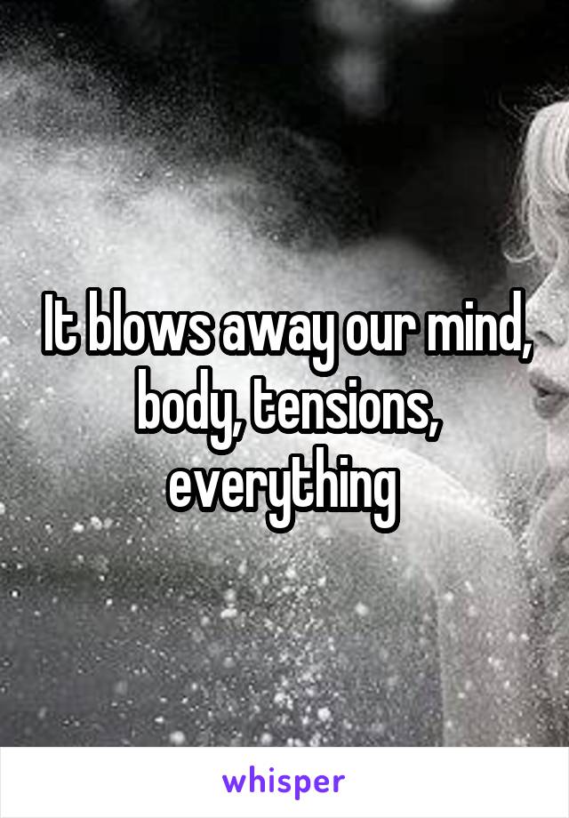 It blows away our mind, body, tensions, everything 