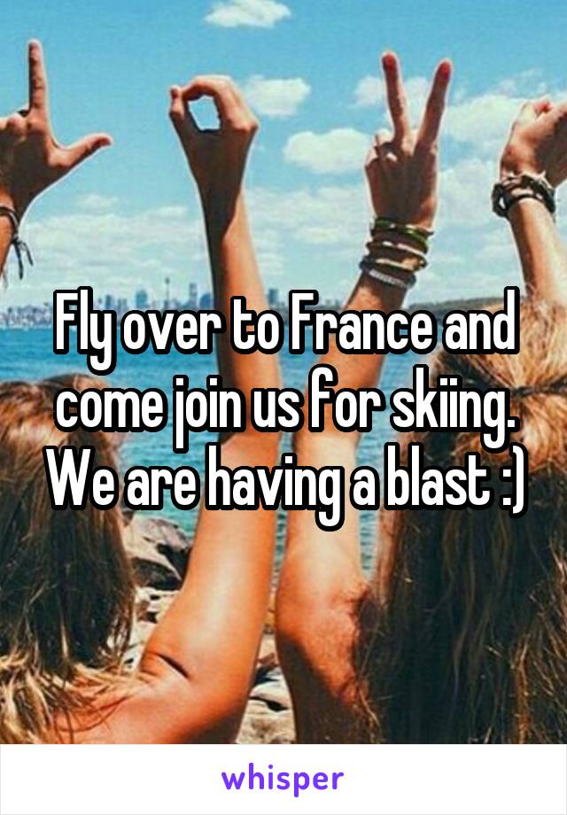 Fly over to France and come join us for skiing. We are having a blast :)