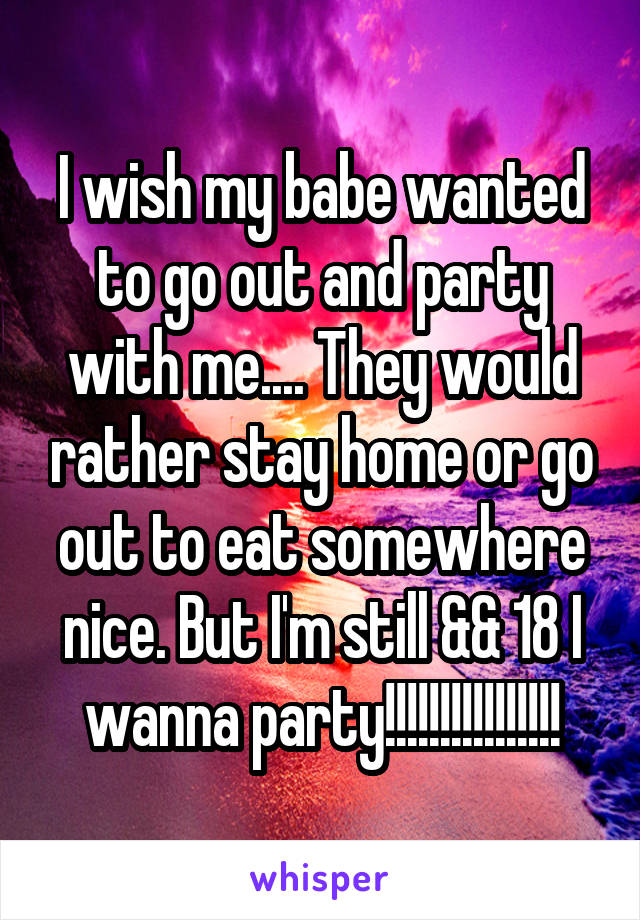 I wish my babe wanted to go out and party with me.... They would rather stay home or go out to eat somewhere nice. But I'm still && 18 I wanna party!!!!!!!!!!!!!!!!