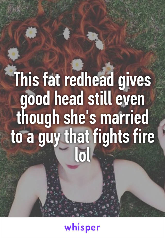 This fat redhead gives good head still even though she's married to a guy that fights fire lol