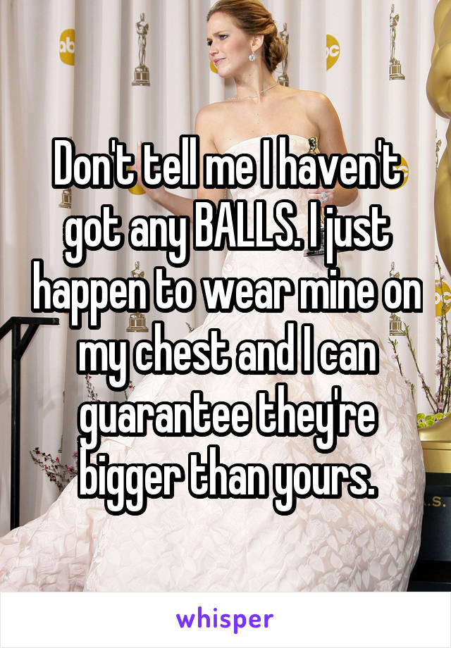 Don't tell me I haven't got any BALLS. I just happen to wear mine on my chest and I can guarantee they're bigger than yours.