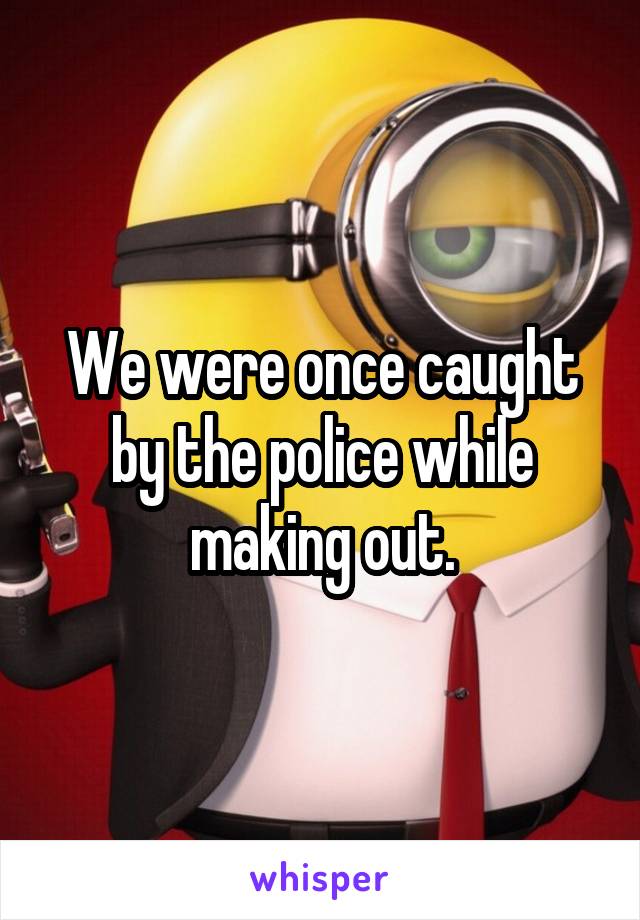 We were once caught by the police while making out.