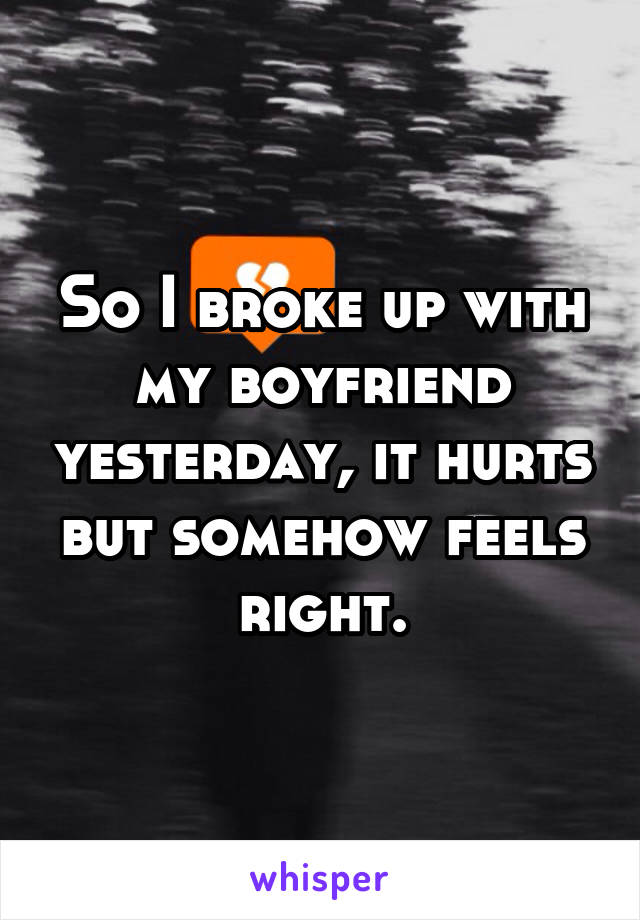 So I broke up with my boyfriend yesterday, it hurts but somehow feels right.