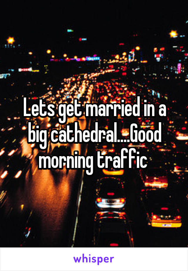 Lets get married in a big cathedral....Good morning traffic 