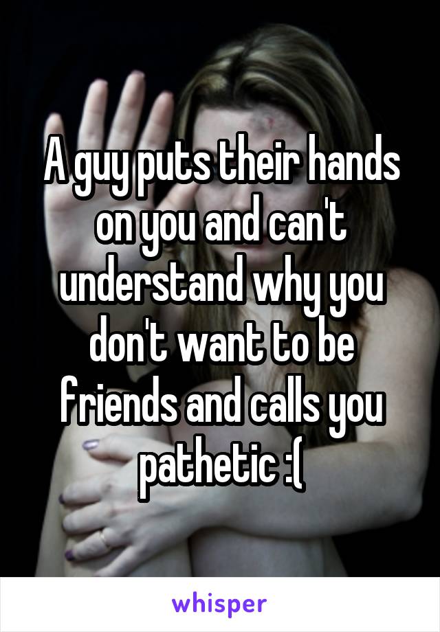 A guy puts their hands on you and can't understand why you don't want to be friends and calls you pathetic :(