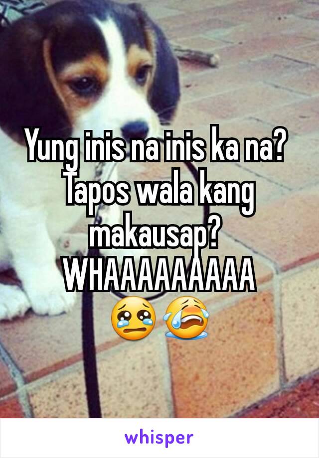 Yung inis na inis ka na? 
Tapos wala kang makausap? 
WHAAAAAAAAA
😢😭