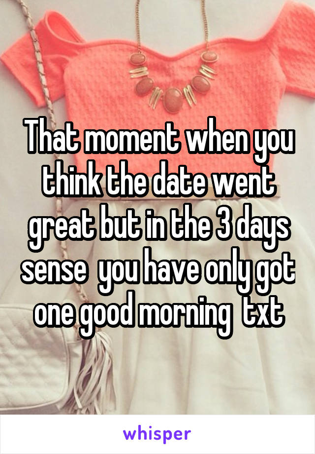 That moment when you think the date went great but in the 3 days sense  you have only got one good morning  txt