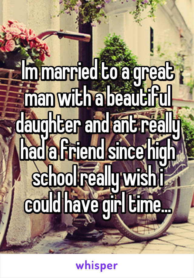 Im married to a great man with a beautiful daughter and ant really had a friend since high school really wish i could have girl time...