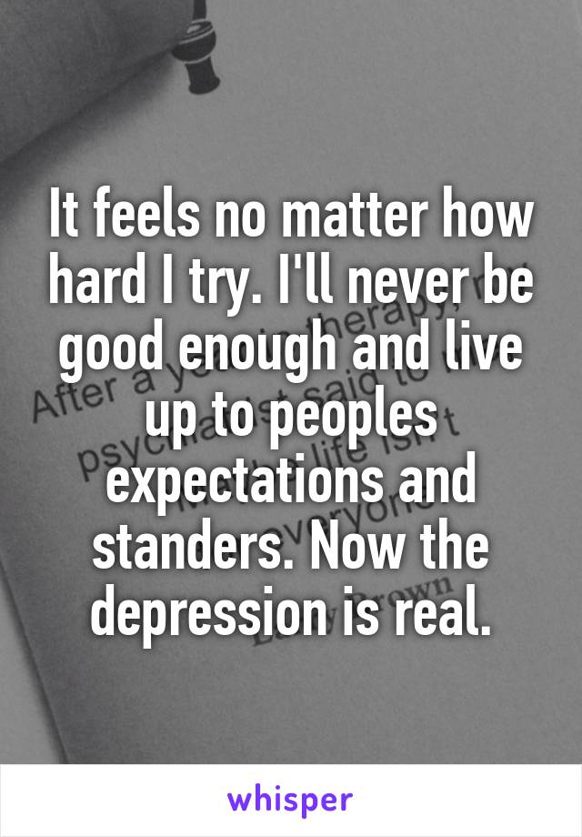 It feels no matter how hard I try. I'll never be good enough and live up to peoples expectations and standers. Now the depression is real.