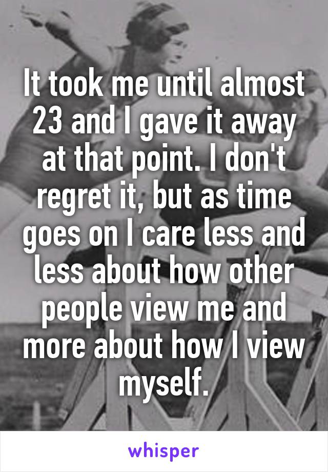 It took me until almost 23 and I gave it away at that point. I don't regret it, but as time goes on I care less and less about how other people view me and more about how I view myself.