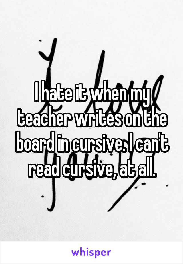 I hate it when my teacher writes on the board in cursive. I can't read cursive, at all.