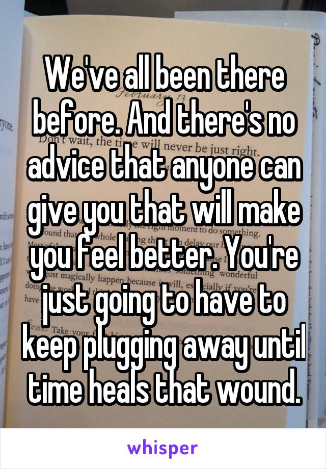 We've all been there before. And there's no advice that anyone can give you that will make you feel better. You're just going to have to keep plugging away until time heals that wound.