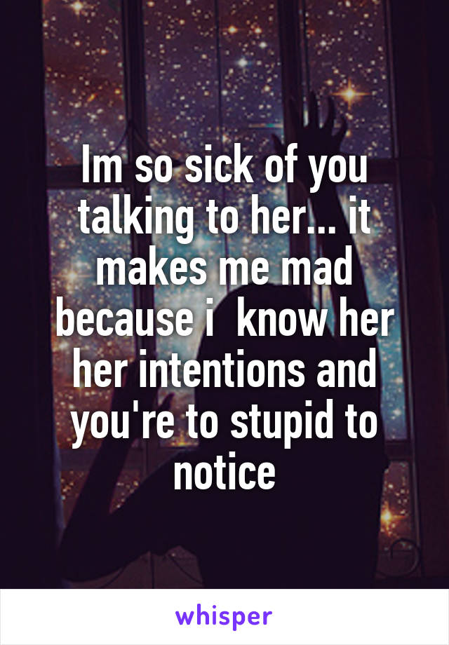 Im so sick of you talking to her... it makes me mad because i  know her her intentions and you're to stupid to notice