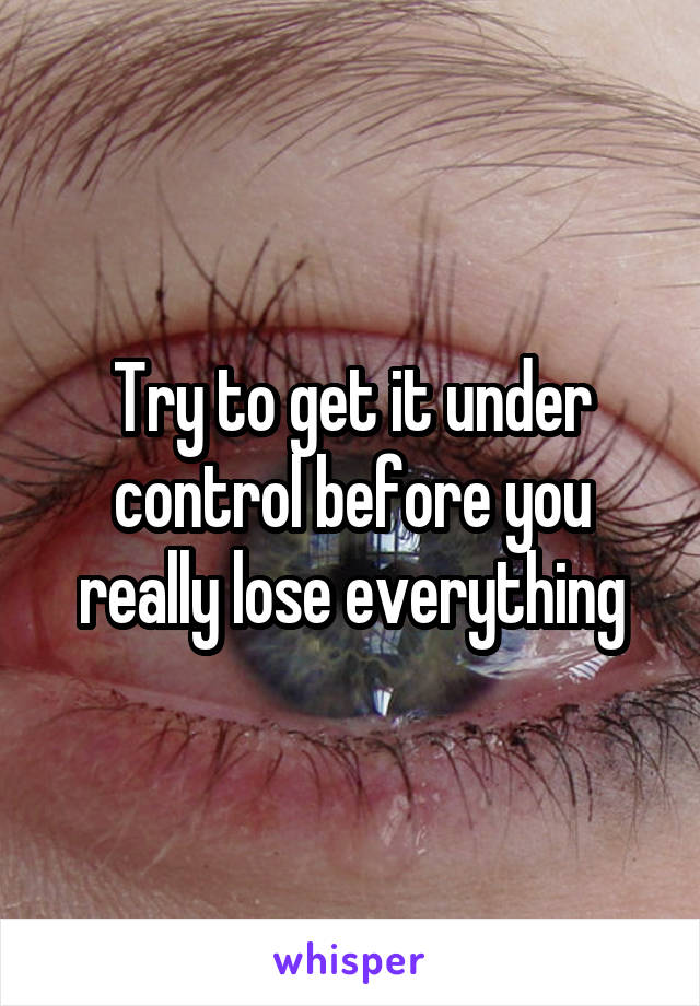 Try to get it under control before you really lose everything