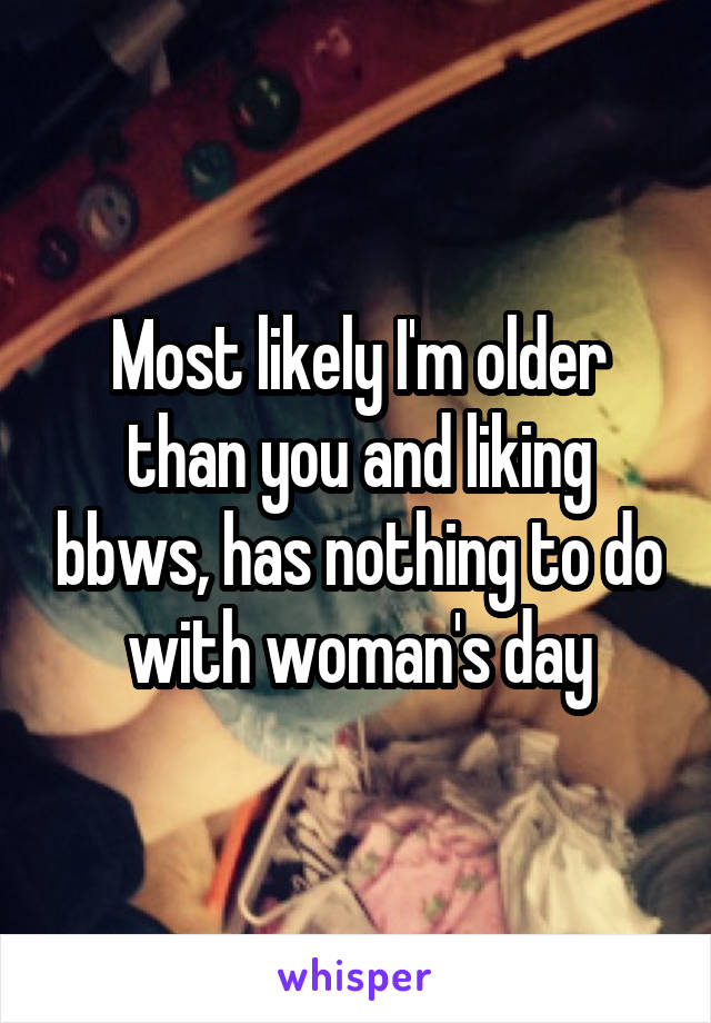 Most likely I'm older than you and liking bbws, has nothing to do with woman's day