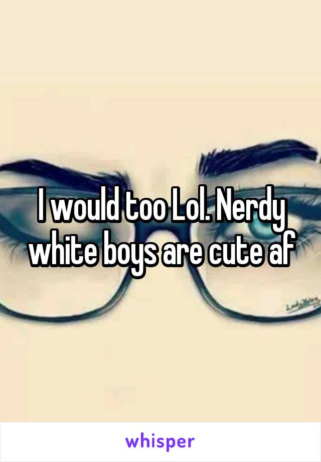 I would too Lol. Nerdy white boys are cute af