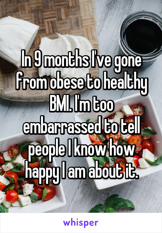 In 9 months I've gone from obese to healthy BMI. I'm too embarrassed to tell people I know how happy I am about it.