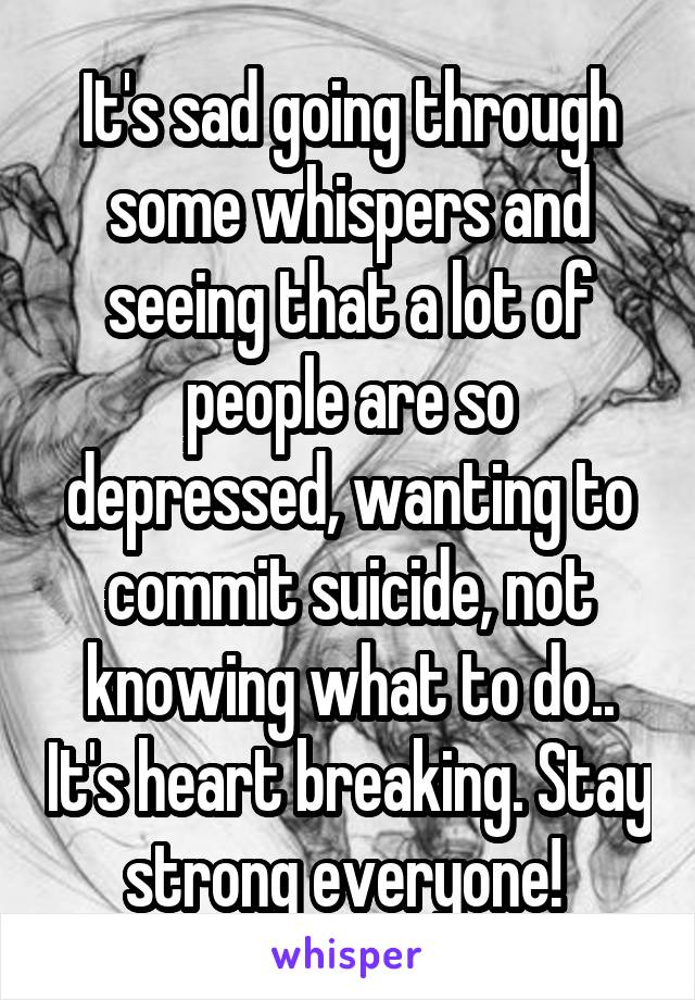 It's sad going through some whispers and seeing that a lot of people are so depressed, wanting to commit suicide, not knowing what to do.. It's heart breaking. Stay strong everyone! 