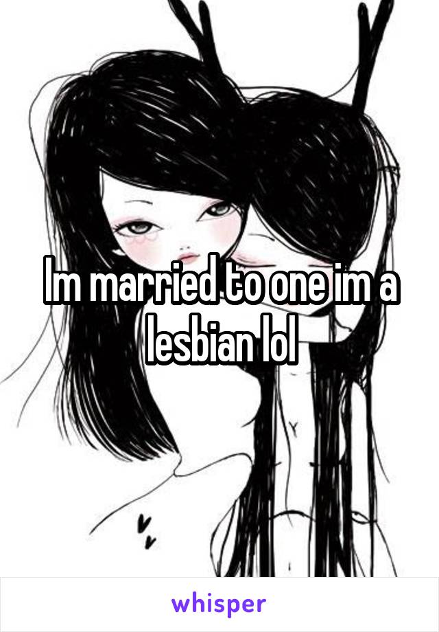 Im married to one im a lesbian lol