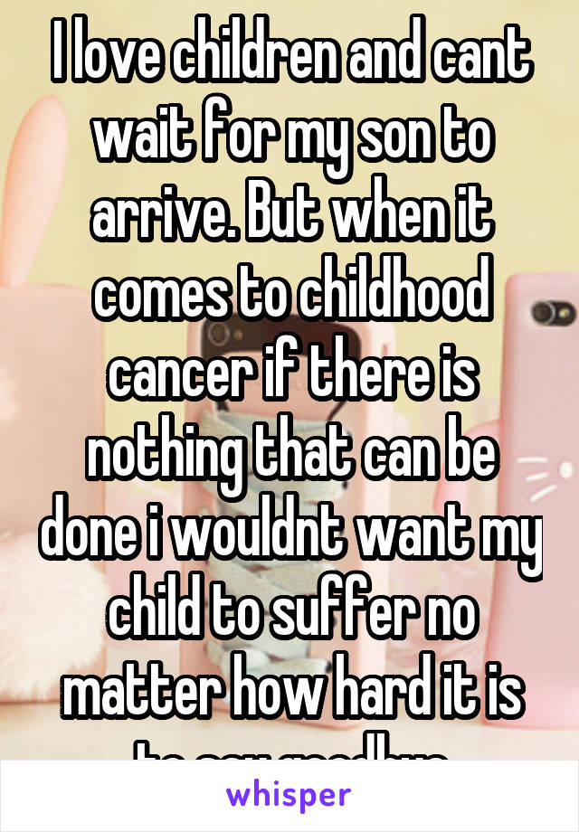 I love children and cant wait for my son to arrive. But when it comes to childhood cancer if there is nothing that can be done i wouldnt want my child to suffer no matter how hard it is to say goodbye