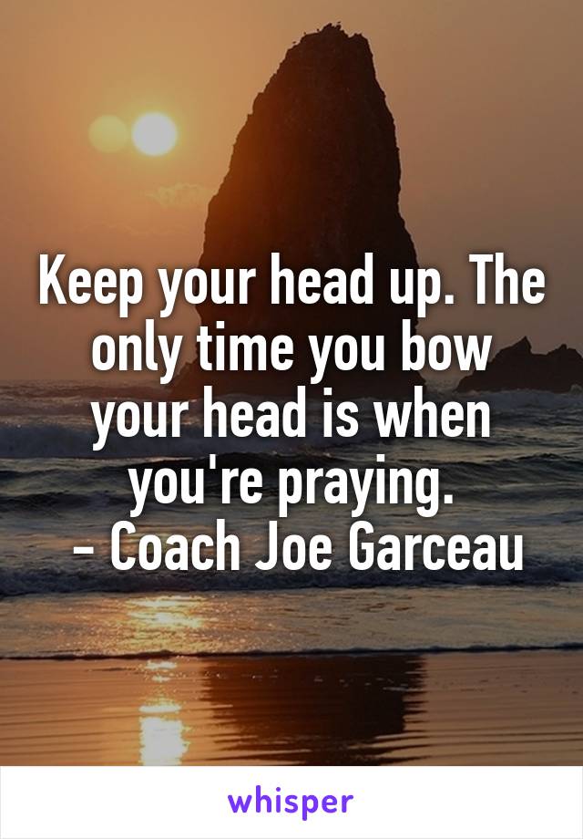 Keep your head up. The only time you bow your head is when you're praying.
 - Coach Joe Garceau