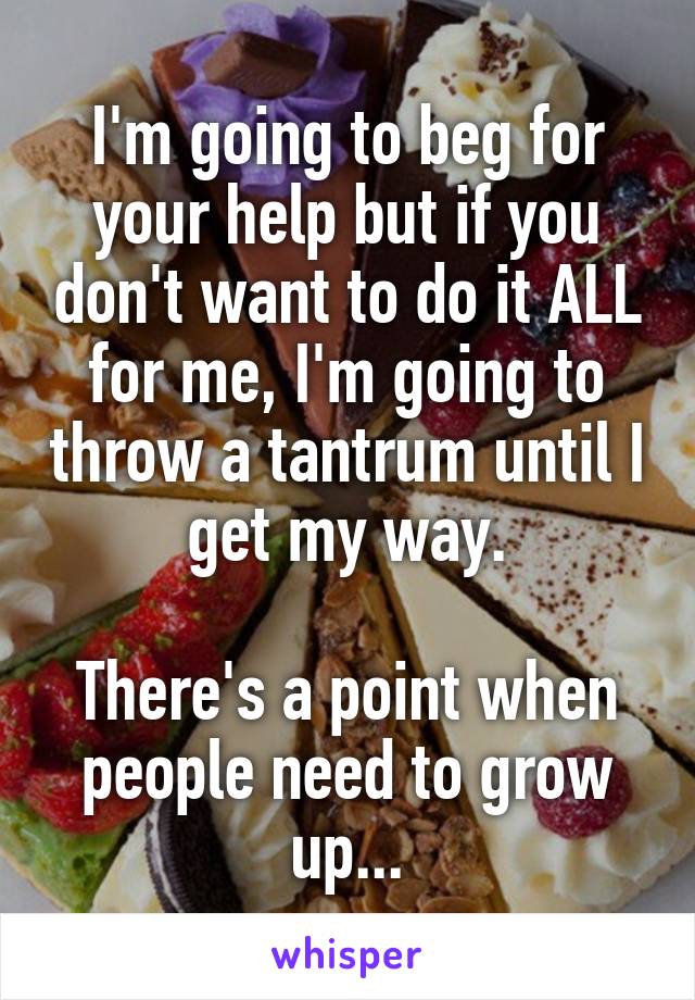 I'm going to beg for your help but if you don't want to do it ALL for me, I'm going to throw a tantrum until I get my way.

There's a point when people need to grow up...