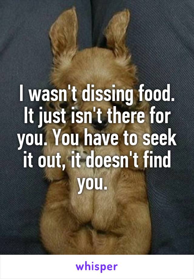 I wasn't dissing food. It just isn't there for you. You have to seek it out, it doesn't find you.  