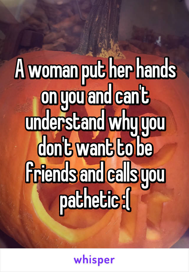 A woman put her hands on you and can't understand why you don't want to be friends and calls you pathetic :(