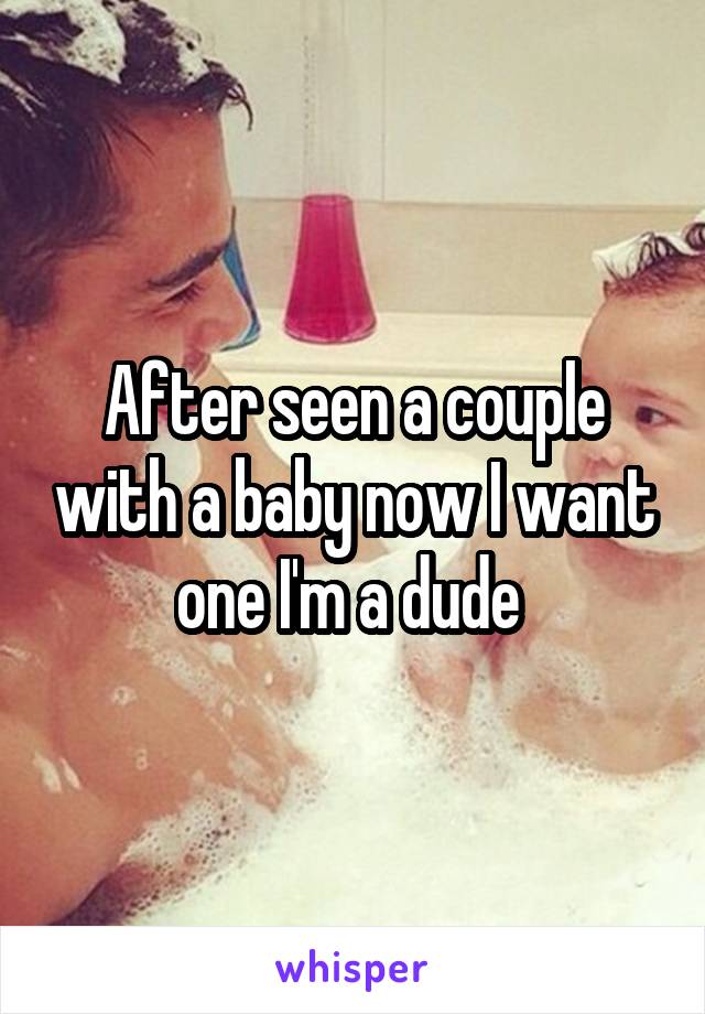 After seen a couple with a baby now I want one I'm a dude 