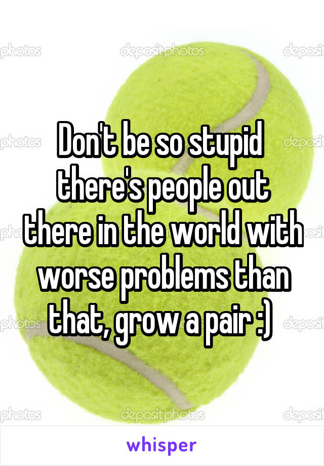 Don't be so stupid  there's people out there in the world with worse problems than that, grow a pair :) 