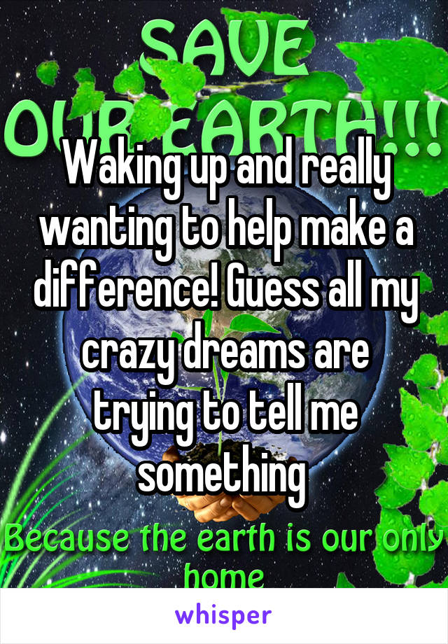 Waking up and really wanting to help make a difference! Guess all my crazy dreams are trying to tell me something 