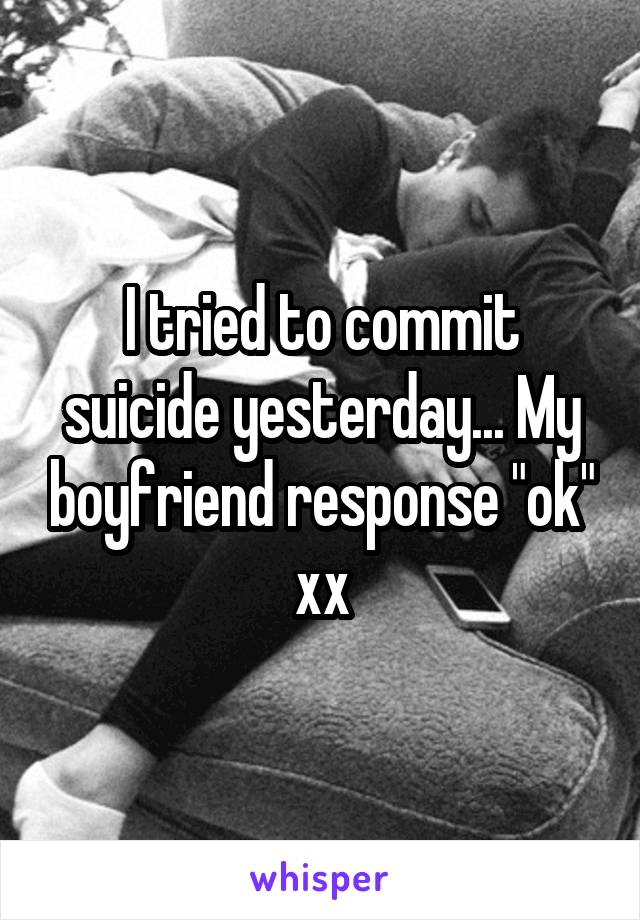 I tried to commit suicide yesterday... My boyfriend response "ok" xx