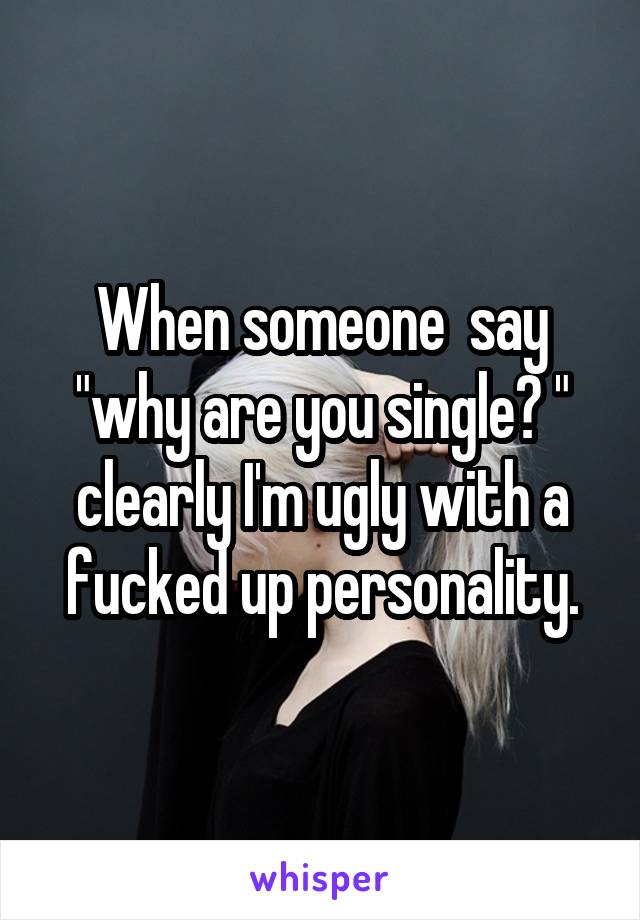 When someone  say "why are you single? " clearly I'm ugly with a fucked up personality.