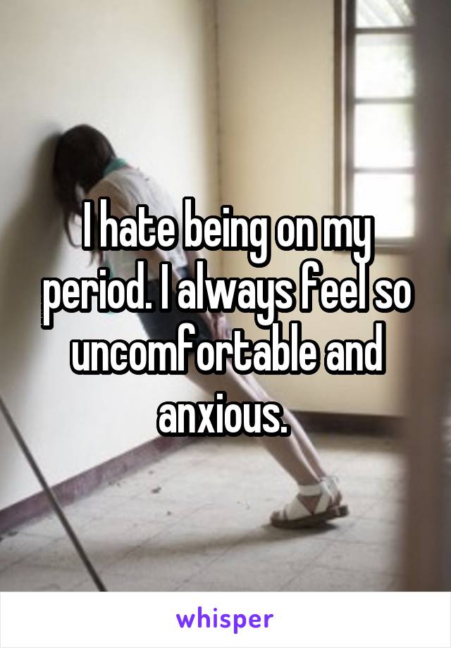 I hate being on my period. I always feel so uncomfortable and anxious. 